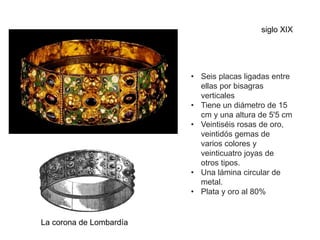 La corona de Lombardía
• Seis placas ligadas entre
ellas por bisagras
verticales
• Tiene un diámetro de 15
cm y una altura de 5'5 cm
• Veintiséis rosas de oro,
veintidós gemas de
varios colores y
veinticuatro joyas de
otros tipos.
• Una lámina circular de
metal.
• Plata y oro al 80%
siglo XIX
 