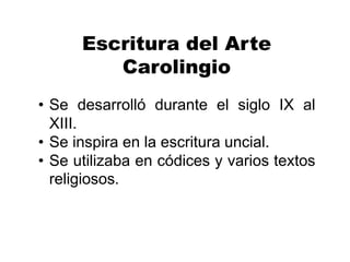 Escritura del Arte
Carolingio
• Se desarrolló durante el siglo IX al
XIII.
• Se inspira en la escritura uncial.
• Se utilizaba en códices y varios textos
religiosos.
 