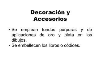 Decoración y
Accesorios
• Se emplean fondos púrpuras y de
aplicaciones de oro y plata en los
dibujos.
• Se embellecen los libros o códices.
 