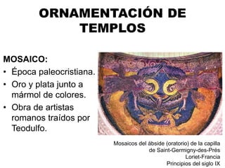 ORNAMENTACIÓN DE
TEMPLOS
MOSAICO:
• Época paleocristiana.
• Oro y plata junto a
mármol de colores.
• Obra de artistas
romanos traídos por
Teodulfo.
Mosaicos del ábside (oratorio) de la capilla
de Saint-Germigny-des-Prés
Loriet-Francia
Principios del siglo IX
 