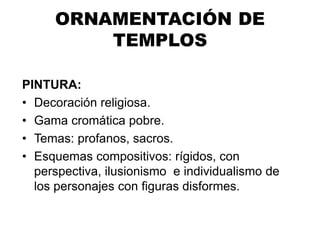 ORNAMENTACIÓN DE
TEMPLOS
PINTURA:
• Decoración religiosa.
• Gama cromática pobre.
• Temas: profanos, sacros.
• Esquemas compositivos: rígidos, con
perspectiva, ilusionismo e individualismo de
los personajes con figuras disformes.
 