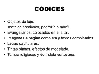 CÓDICES
• Objetos de lujo:
metales preciosos, pedrería o marfil.
• Evangeliarios: colocados en el altar.
• Imágenes a pagina completa y textos combinados.
• Letras capitulares.
• Tintas planas, efectos de modelado.
• Temas religiosos y de índole cortesana.
 