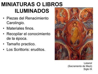 MINIATURAS O LIBROS
ILUMINADOS
• Piezas del Renacimiento
Carolingio.
• Materiales finos.
• Recopilar el conocimiento
de la época.
• Tamaño practico.
• Los Scrittoris: eruditos.
LotarioI
(Sacramento de Mezt)
Siglo IX
 