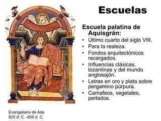 Escuelas
Escuela palatina de
Aquisgrán:
• Último cuarto del siglo VIII.
• Para la realeza.
• Fondos arquitectónicos
recargados.
• Influencias clásicas,
bizantinas y del mundo
anglosajón.
• Letras en oro y plata sobre
pergamino púrpura.
• Camafeos, vegetales,
perlados.
Evangeliario de Ada
825 d. C. -850 d. C.
 