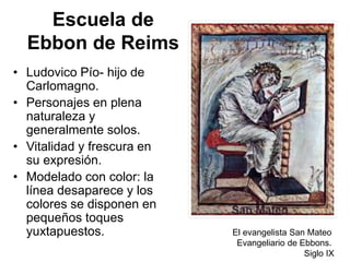 Escuela de
Ebbon de Reims
• Ludovico Pío- hijo de
Carlomagno.
• Personajes en plena
naturaleza y
generalmente solos.
• Vitalidad y frescura en
su expresión.
• Modelado con color: la
línea desaparece y los
colores se disponen en
pequeños toques
yuxtapuestos. El evangelista San Mateo
Evangeliario de Ebbons.
Siglo IX
 
