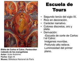 Escuela de
Tours
• Segundo tercio del siglo IX.
• Rico en decoración.
• Carácter narrativo.
• Colores discretos, oro y
plata.
• Derivación:
-Escuela de corte de Carlos
I el Calvo:
Imágenes movidas.
Profundo alto relieve.
Luminosidad del primer
plano.
Biblia de Carlos el Calvo. Pantocrátor
rodeado de los evangelistas
Autor: Autor Anónimo
Fecha: Siglo IX
Museo: Biblioteca Nacional de París
 