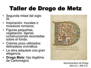 Taller de Drogo de Metz
• Segunda mitad del siglo
IX.
• Inspiración: murales o
mosaicos romanos.
• Figuras pequeñas,
vegetación, ligeras
construcciones recortadas
sobre el fondo.
• Colores poco utilizados:
delicadeza cromática.
• La obra adquiere una gran
elegancia.
• Drogo Metz: hijo ilegitimo
de Carlomagno.
Sacramentario de Drogo
845 d.C.- 855 d.C.
 