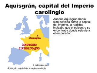 Aquisgrán, capital del Imperio
carolingio
Aunque Aquisgrán había
sido definida como la capital
del Imperio, la realidad
indicaba que el epicentro se
encontraba donde estuviera
el emperador.
Aquisgrán, capital del Imperio carolingio.
 