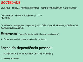 SOCIEDADE: CLERO : TERRA + PODER POLÍTICO + PODER IDEOLÓGICO ( SALVAÇÃO ) NOBREZA: TERRA + PODER POLÍTICO  ( DEFESA) SERVOS: obrigações ( impostos ) e VILÕES: QUASE SERVOS, PORÉM COM MENOS OBRIGAÇÕES. Estamental   ( posição social definida pelo nascimento ) Poder vinculado à posse e extensão da terra. Laços de dependência pessoal: SUSERANIA E VASSALAGEM ( ENTRE NOBRES ) Senhor e servos  