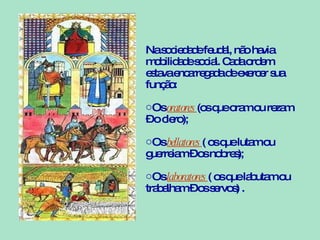Na sociedade feudal, não havia mobilidade social. Cada ordem estava encarregada de exercer sua função: Os  oratores  (os que oram ou rezam – o clero); Os  bellatores  ( os que lutam ou guerreiam – os nobres); Os  laboratores  ( os que labutam ou trabalham – os servos) . 