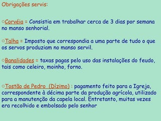 Obrigações servis: Corvéia  =  Consistia em trabalhar cerca de 3 dias por semana no manso senhorial. Talha  =  Imposto que correspondia a uma parte de tudo o que os servos produziam no manso servil. Banalidades  =  taxas pagas pelo uso das instalações do feudo, tais como celeiro, moinho, forno. Tostão de Pedro  (Dízimo)  :  pagamento feito para a Igreja, correspondente à décima parte da produção agrícola, utilizado para a manutenção da capela local. Entretanto, muitas vezes era recolhido e embolsado pelo senhor   