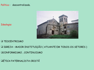 Política  :  descentralizada. Ideologia:  TEOCENTRISMO IGREJA – MAIOR INSTITUIÇÃO ( ATUANTE EM TODOS OS SETORES ) CONFORMISMO , CONTINUISMO ÉTICA PATERNALISTA CRISTÃ 