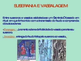 SUSERANIA E VASSALAGEM Entre suseranos e vassalos estabelecia-se um “contrato” baseado em ritual em que tinha início com a transmissão do feudo e compreendia dois atos solenes: - Homenagem   :-  Juramento solene de fidelidade do vassalo perante seu suserano. -  Investidura:-  entrega do feudo feita pelo suserano ao vassalo .   