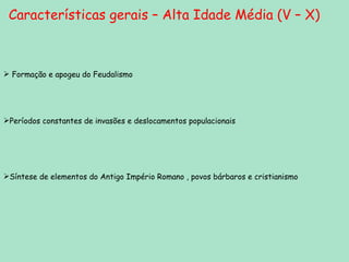 Características gerais – Alta Idade Média (V – X) Formação e apogeu do Feudalismo Períodos constantes de invasões e deslocamentos populacionais Síntese de elementos do Antigo Império Romano , povos bárbaros e cristianismo 