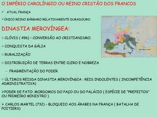 O IMPÉRIO CAROLÍNGIO OU REINO CRISTÃO DOS FRANCOS ATUAL FRANÇA ÚNICO REINO BÁRBARO RELATIVAMENTE DURADOURO. DINASTIA MEROVÍNGEA: CLÓVIS ( 496) – CONVERSÃO AO CRISTIANISMO. CONQUISTA DA GÁLIA RURALIZAÇÃO  DISTRIBUIÇÃO DE TERRAS ENTRE CLERO E NOBREZA -  FRAGMENTAÇÃO DO PODER. ÚLTIMOS REISDA DINASTIA MEROVÍNGIA : REIS INDOLENTES ( INCOMPETÊNCIA ADMINISTRATIVA) PODER DE FATO: MORDOMOS DO PAÇO OU DO PALÁCIO ( ESPÉCIE DE “PREFEITOS” OU PRIMEIRO MINISTRO ) CARLOS MARTEL (732) – BLOQUEIO AOS ÁRABES NA FRANÇA ( BATALHA DE POITIERS) 