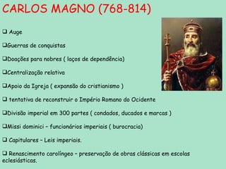 CARLOS MAGNO (768-814) Auge Guerras de conquistas Doações para nobres ( laços de dependência) Centralização relativa Apoio da Igreja ( expansão do cristianismo ) tentativa de reconstruir o Império Romano do Ocidente Divisão imperial em 300 partes ( condados, ducados e marcas ) Missi dominici – funcionários imperiais ( burocracia) Capitulares – Leis imperiais. Renascimento carolíngeo – preservação de obras clássicas em escolas eclesiásticas. 