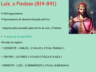 Luís, o Piedoso (814-841) Enfraquecimento Agravamento da descentralização política - disputas pela sucessão após morte de Luís, o Piedoso. Tratado de Verdun (843) Divisão do império  OCIDENTE – CARLOS , O CALVO ( ATUAL FRANÇA ) CENTRO – LOTÁRIO ( ATUAIS ITÁLIA E SUIÇA )  ORIENTE – LUÍS , O GERMÂNICO ( ATUAL ALEMANHA)  
