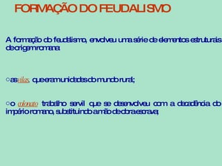 A formação do feudalismo, envolveu uma série de elementos estruturais de origem romana: as  vilas ,  que eram unidades do mundo rural; o  colonato   trabalho servil que se desenvolveu com a decadência do império romano, substituindo a mão de obra escrava;  FORMAÇÃO DO FEUDALISMO 