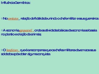 Influência Germânica : No  comitatus  ,  relação de fidelidade unindo o chefe militar e seus guerreiros A economia   agropastoril  ,  onde as atividades básicas da economia se baseia no plantio e criação de animais;  O  beneficium ,  que é a recompensa que os chefes militares davam aos seus soldados após obter alguma conquista. 