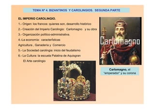 TEMA Nº 4. BIZANTINOS Y CAROLINGIOS. SEGUNDA PARTE
EL IMPERIO CAROLINGIO.
1.- Origen: los francos: quienes son, desarrollo histórico
2.- Creación del Imperio Carolingio: Carlomagno y su obra
3.- Organización político-administrativa.
4.-La economía: caracterÍsticas
Agricultura , Ganadería y Comercio
5.- La Sociedad carolingia: inicio del feudalismo
6.- La Cultura: la escuela Palatina de Aquisgran
El Arte carolingio
Carlomagno, el
“emperador” y su corona
 