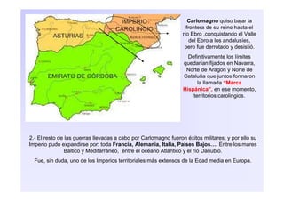 Carlomagno quiso bajar la
frontera de su reino hasta el
río Ebro ,conquistando el Valle
del Ebro a los andalusíes,
pero fue derrotado y desistió.
Definitivamente los límites
quedarían fijados en Navarra,
Norte de Aragón y Norte de
Cataluña que juntos formaron
la llamada “Marca
Hispánica”, en ese momento,
territorios carolingios.
2.- El resto de las guerras llevadas a cabo por Carlomagno fueron éxitos militares, y por ello su
Imperio pudo expandirse por: toda Francia, Alemania, Italia, Países Bajos…. Entre los mares
Báltico y Meditarráneo, entre el océano Atlántico y el río Danubio.
Fue, sin duda, uno de los Imperios territoriales más extensos de la Edad media en Europa.
 