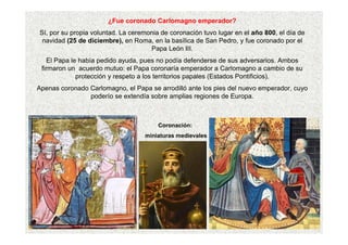 ¿Fue coronado Carlomagno emperador?
Sí, por su propia voluntad. La ceremonia de coronación tuvo lugar en el año 800, el día de
navidad (25 de diciembre), en Roma, en la basílica de San Pedro, y fue coronado por el
Papa León III.
El Papa le había pedido ayuda, pues no podía defenderse de sus adversarios. Ambos
firmaron un acuerdo mutuo: el Papa coronaría emperador a Carlomagno a cambio de su
protección y respeto a los territorios papales (Estados Pontificios).
Apenas coronado Carlomagno, el Papa se arrodilló ante los pies del nuevo emperador, cuyo
poderío se extendía sobre amplias regiones de Europa.
Coronación:
miniaturas medievales
 