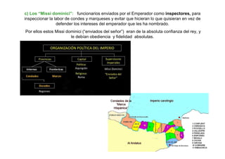 c) Los “Missi dominici”: funcionarios enviados por el Emperador como inspectores, para
inspeccionar la labor de condes y marqueses y evitar que hicieran lo que quisieran en vez de
defender los intereses del emperador que les ha nombrado.
Por ellos estos Missi dominici (“enviados del señor”) eran de la absoluta confianza del rey, y
le debían obediencia y fidelidad absolutas.
 