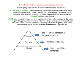 2.- la administración de los extensos territorios del Imperio:
Carlomagno y sus sucesores dividieron los territorios del Imperio en:
a) Ducados y Condados: los condados son provincias o territorios gobernados por un
funcionario real llamado “Conde” , nombrado por el emperador, con poderes plenos
(militares, administrativos, judiciales….). varios condados podían ser unidos en un
“Ducado” dirigidos por un Duque
b) Marcas: zonas de frontera con otros imperios reinos: eran gobernadas por el Marqués,
cargo militar, porque era el encargado del orden y de que estas zonas fronterizas fueran
defendidas ante incursiones extranjeras. Por ejemplo: la marca hispánica, en el pirineo,
zona fronteriza con Al Andalus, la marca bretona frente a Inglaterra, etc
 
