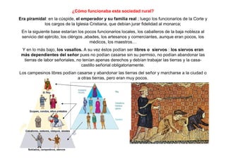 ¿Cómo funcionaba esta sociedad rural?
Era piramidal: en la cúspide, el emperador y su familia real ; luego los funcionarios de la Corte y
los cargos de la Iglesia Cristiana, que debían jurar fidelidad al monarca;
En la siguiente base estarían los pocos funcionarios locales, los caballeros de la baja nobleza al
servicio del ejército, los clérigos ,abades, los artesanos y comerciantes, aunque eran pocos, los
médicos, los maestros…
Y en lo más bajo, los vasallos. A su vez éstos podían ser libres o siervos : los siervos eran
más dependientes del señor pues no podían casarse sin su permiso, no podían abandonar las
tierras de labor señoriales, no tenían apenas derechos y debían trabajar las tierras y la casa-
castillo señorial obligatoriamente.
Los campesinos libres podían casarse y abandonar las tierras del señor y marcharse a la ciudad o
a otras tierras, pero eran muy pocos.
 