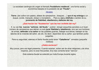 La sociedad carolingia dio origen al llamado Feudalismo medieval: una forma social y
económica basada en la posesión de un “Feudo”:
FEUDO:
Tierra (de cultivo con pastos, aldeas de campesinos , bosques…) que el rey entrega a un
duque, conde, marqués, obispo o monasterio…. Para su uso y disfrute a cambio de su
juramento de fidelidad, obediencia y defensa del rey.
¿Qué hacían los “feudatarios” que las han recibido del rey?
A su vez los nuevos “señores del feudo “, podían otorgar pequeñas parcelas a un buen
número de campesinos que debían no solo jurar fidelidad y obediencia, sino ser sus hombres
de armas, defender a su señor en las posibles guerras, trabajar sus tierras, trabajar en las
labores de la vivienda del señor, etc etc. Es decir, dependían de su señor, que tambien podía
juzgarles.
Para su seguridad, ademas el Señor feudal podía tener “Caballeros” armados (pequeña
nobleza)
¿Había esclavos?
Muy pocos, pero era legal poseerlos. Cuando existían, solían ser de otras religiones y de otros
imperios, pero no eran frecuentes. Era mas corriente tener “siervos”.
Este sistema feudal se extendió por toda Europa durante siglos.
 