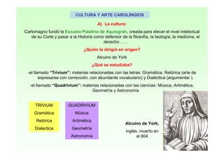 CULTURA Y ARTE CAROLINGIOS
A) La cultura:
Carlomagno fundó la Escuela Palatina de Aquisgrán, creada para elevar el nivel intelectual
de su Corte y pasar a la Historia como defensor de la filosofía, la teología, la medicina, el
derecho……
¿Quién la dirigió en origen?
Alcuino de York
¿Qué se estudiaba?
-el llamado “Trivium”: materias relacionadas con las letras: Gramática, Retórica (arte de
expresarse con corrección, con abundante vocabulario) y Dialéctica (argumentar ).
-el llamado “Quadrivium”: materias relacionadas con las ciencias: Música, Aritmética,
Geometría y Astronomía
TRIVIUM
Gramática
Retórica
Dialectica
QUADRIVIUM
Música
Aritmética
Geometría
Astronomía
Alcuino de York,
inglés, muerto en
el 804
 