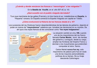 ¿Cuándo y donde vencieron los francos o “merovingios” a los visigodos”?
En la Batalla de Vouillé, en el año 507 dC (s. VI)
¿Qué sucedió con el pueblo visigodo derrotado?
Tuvo que marcharse de las galias (Francia) y lo hizo hacia el sur, instalándose en España, la
“Hispania” romana. En España comenzó la España Visigoda con capital en Toledo.
¿Cómo evolucionó la Historia de los francos desde el s. VI?
Los sucesores del rey Clodoveo fueron desentendiéndose de las labores de gobierno, dejando el
poder en manos de “mayordomos” palatinos que tomaban las decisiones en su nombre. De
ahí que a los reyes francos se les conocieran como “los reyes holgazanes”.
La situación cambió en el s. VIII, cuando
uno de los mayordomos del rey franco
llamado Carlos Martel, tomó las riendas
del gobierno y consiguió, desde su cargo,
ampliar las fronteras del Imperio Franco y
derrotar a los musulmanes que pretendían
conquistar el reino franco.
Carlos Martel nunca fue rey, solo
mayordomo de palacio pero fue sin duda
una de las mayores personalidades
políticas de su tiempo. De su linaje
desciende Carlomagno
 