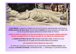 Carlos Martel, a pesar de no llegar a ser rey de los francos, está enterrado como tal en la
Abadía parisina de Saint denis, donde está el panteón de reyes franceses, por haber sido
una de las grandes figuras políticas de la Edad media en Francia.
¿Cómo se llamó la batalla en la que Carlos Martel con sus huestes militares (ejército)
francas consiguió frenar el avance europeo de los islámicos norteafricanos?
La batalla de Poiters del año 732. Gracias a este éxito militar, el islam tuvo que
conformarse con no pasar de la Península Ibérica (Al Andalus).
¿Es importante Carlos Martel por algo más?
Si. Entre sus sucesores mayordomos de la Corte franca estaría Pipino el breve, que
inauguró la Dinastía Carolingia, nombrándose Rey, y Carlomagno, su principal monarca.
 
