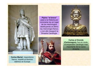 Carlos Martel, mayordomo
franco, impidió el dominio
islámico en Europa
Pipino “el breve”
pasó a la Historia por
coronarse rey en lugar
de los merovingios,
destituyendo al último
rey merovingio-franco,
y con ello inauguró la
Dinastía Carolingia.
Carlos el Grande
(Carlomagno), fue sin duda,
el emperador carolingio mas
importante de la nueva
dinastía.
 