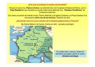 ¿Por qué se produjo el cambio de dinastías?
Porque el nuevo rey, Pipino el breve, se entendió bien con la Iglesia Cristiana de Roma, con el
Papa Esteban II, que necesitó su ayuda militar para defender sus “Estados Pontificios” de
invasiones externas.
Con estos acuerdos de interés mutuo, Pipino defendió a la Iglesia Cristiana y el Papa Esteban II le
reconocería como rey de los francos. Ganaron los dos.
¿De donde viene el nuevo nombre de la dinastía gobernante en Francia?
De Carlos Martel ( de Carolo, Carlos en latín, procede carolingio)
En verde claro y oscuro, todos los
territorios que llegó a tener la nueva
dinastía carolingia
 