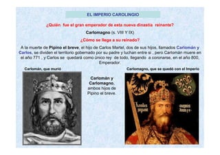 EL IMPERIO CAROLINGIO
¿Quién fue el gran emperador de esta nueva dinastía reinante?
Carlomagno (s. VIII Y IX)
¿Cómo se llega a su reinado?
A la muerte de Pipino el breve, el hijo de Carlos Martel, dos de sus hijos, llamados Carlomán y
Carlos, se dividen el territorio gobernado por su padre y luchan entre si , pero Carlomán muere en
el año 771 , y Carlos se quedará como único rey de todo, llegando a coronarse, en el año 800,
Emperador.
Carlomán y
Carlomagno,
ambos hijos de
Pipino el breve.
Carlomán, que murió Carlomagno, que se quedó con el Imperio
 