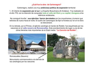 ¿Cuál fue la obra de Carlomagno?
Carlomagno, realizó una muy ambiciosa política de expansión territorial:
1.- El intento de expansión por el sur: La España Musulmana (Al Andalus): Fue realizado en
el año 778, con la intención de conquistar todo el valle del Ebro y su capital, Zaragoza,a los
islámicos andalusíes.
No consiguió triunfar : sus ejércitos fueron derrotados por los musulmanes y tuvieron que
retirarse de nuevo hacia el norte. El sueño de Carlomagno de fijar la frontera sur en el río Ebro
se desvaneció.
En la retirada, por el Pirineo, el ejército carolingio al mando de Roldán, fue esquilmado por los
vascones en el valle navarro de Roncesvalles. Este acontecimiento dio lugar a una de las
obras literarias más importantes de la Edad media: “La Canción de Roldán”.
Roncesvalles (Navarra)
Monumento commemorativo a la derrota de
los carolingios por los vascones
 
