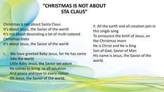“CHRISTMAS IS NOT ABOUT
STA CLAUS”
Christmas is not about Santa Claus
It’s about Jesus, the Savior of the world
It’s not about decorating a lot of multi-colored
Christmas trees
It’s about Jesus, the Savior of the world
I. We have greeted Baby Jesus, for He has come
into the world
Little Baby Jesus, the Savior we adore
He comes to bring us all salvation
And peace and love to every nation
Oh Jesus, the Savior of the world.
II. All the earth and all creation join in
this single song
To announce the birth of Jesus, on
the Christmas morn
He is Christ and He is King
Son of God, Savior of Man
His name is Jesus, the Savior of the
world.
 