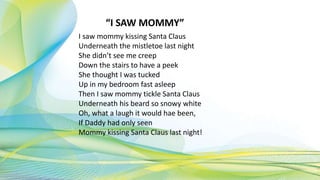 “I SAW MOMMY”
I saw mommy kissing Santa Claus
Underneath the mistletoe last night
She didn’t see me creep
Down the stairs to have a peek
She thought I was tucked
Up in my bedroom fast asleep
Then I saw mommy tickle Santa Claus
Underneath his beard so snowy white
Oh, what a laugh it would hae been,
If Daddy had only seen
Mommy kissing Santa Claus last night!
 