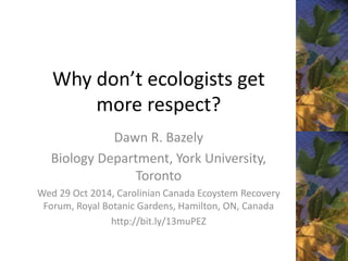 Why don’t ecologists get 
more respect? 
Dawn R. Bazely 
Biology Department, York University, 
Toronto 
Wed 29 Oct 2014, Carolinian Canada Ecoystem Recovery 
Forum, Royal Botanic Gardens, Hamilton, ON, Canada 
http://bit.ly/13muPEZ 
 