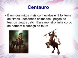 Centauro
● É um dos mitos mais conhecidos e já foi tema
de filmes , desenhos animados , peças de
teatros , jogos , etc . Esse monstro tinha corpo
de homem e cabeça de touro