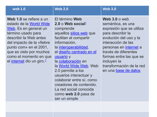 web 1.0 Web 2.0 Web 3.0
Web 1.0 se refiere a un
estado de la World Wide
Web. Es en general un
término usado para
describir la Web antes
del impacto de la «fiebre
punto com» en el 2001,
que es visto por muchos
como el momento en que
el internet dio un giro.1
El término Web
2.0 o Web social1
comprende
aquellos sitios web que
facilitan el compartir
información,
la interoperabilidad,
el diseño centrado en el
usuario y
la colaboración en
la World Wide Web. Web
2.0 permite a los
usuarios interactuar y
colaborar entre sí, como
creadores de contenido.
La red social conocida
como web 2.0 pasa de
ser un simple
Web 3.0 o web
semántica, es una
expresión que se utiliza
para describir la
evolución del uso y la
interacción de las
personas en internet a
través de diferentes
formas entre las que se
incluyen la
transformación de la red
en una base de datos