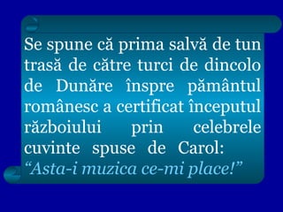 Se spune că prima salvă de tun
trasă de către turci de dincolo
de Dunăre înspre pământul
românesc a certificat începutul
războiului
prin
celebrele
cuvinte spuse de Carol:
“Asta-i muzica ce-mi place!”

 
