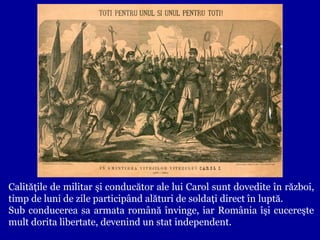 Calităţile de militar şi conducător ale lui Carol sunt dovedite în război,
timp de luni de zile participând alături de soldaţi direct în luptă.
Sub conducerea sa armata română învinge, iar România îşi cucereşte
mult dorita libertate, devenind un stat independent.

 