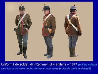 Uniformă de soldat din Regimentul 4 artilerie – 1877 (unitate militară
care foloseşte arme de foc pentru aruncarea de proiectile grele la distanţă)

 