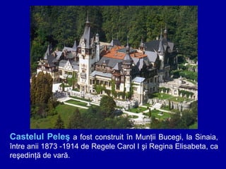 Castelul Peleş a fost construit în Munţii Bucegi, la Sinaia,
între anii 1873 -1914 de Regele Carol I şi Regina Elisabeta, ca
reşedinţă de vară.

 