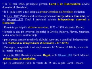 • la 10 mai 1866, principele german Carol I de Hohenzollern devine
domnitorul României;
• la 11 iulie 1866 a fost adoptată prima Constituţie a României moderne;
• la 9 mai 1877 Parlamentul român a proclamat Independenţa României, iar
pe 10 mai 1877 Carol I proclamă solemn Independenţa absolută a
României;
• România participă la războiul ruso-turc, 1877 – 1878, de partea Rusiei;
• luptele se dau pe teritoriul Bulgariei la Griviţa, Rahova, Plevna, Smârdan,
Vidin, unde turcii sunt înfrânţi;
• participarea armatei române la războiul ruso-turc a consfinţit independenţa
ţării (Războiul de Independenţă al României, 1877-1878);
• Dobrogea, ocupată de turci după moartea lui Mircea cel Bătrân, a revenit
la patria mamă;
• în martie 1881 România a devenit Regat, iar la 10 mai 1881 Carol I devine
Regat
primul rege al românilor;10 octombrie 114.
românilor
• pe 10 octombrie 1914, la vârsta de 75 ani, regele Carol I moare.

 