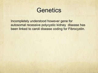 Genetics 
Incompletely understood however gene for 
autosomal recessive polycystic kidney disease has 
been linked to caroli disease coding for Fibrocystin. 
 