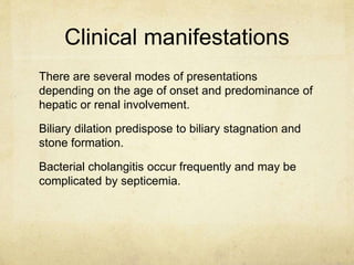 Clinical manifestations 
There are several modes of presentations 
depending on the age of onset and predominance of 
hepatic or renal involvement. 
Biliary dilation predispose to biliary stagnation and 
stone formation. 
Bacterial cholangitis occur frequently and may be 
complicated by septicemia. 
 