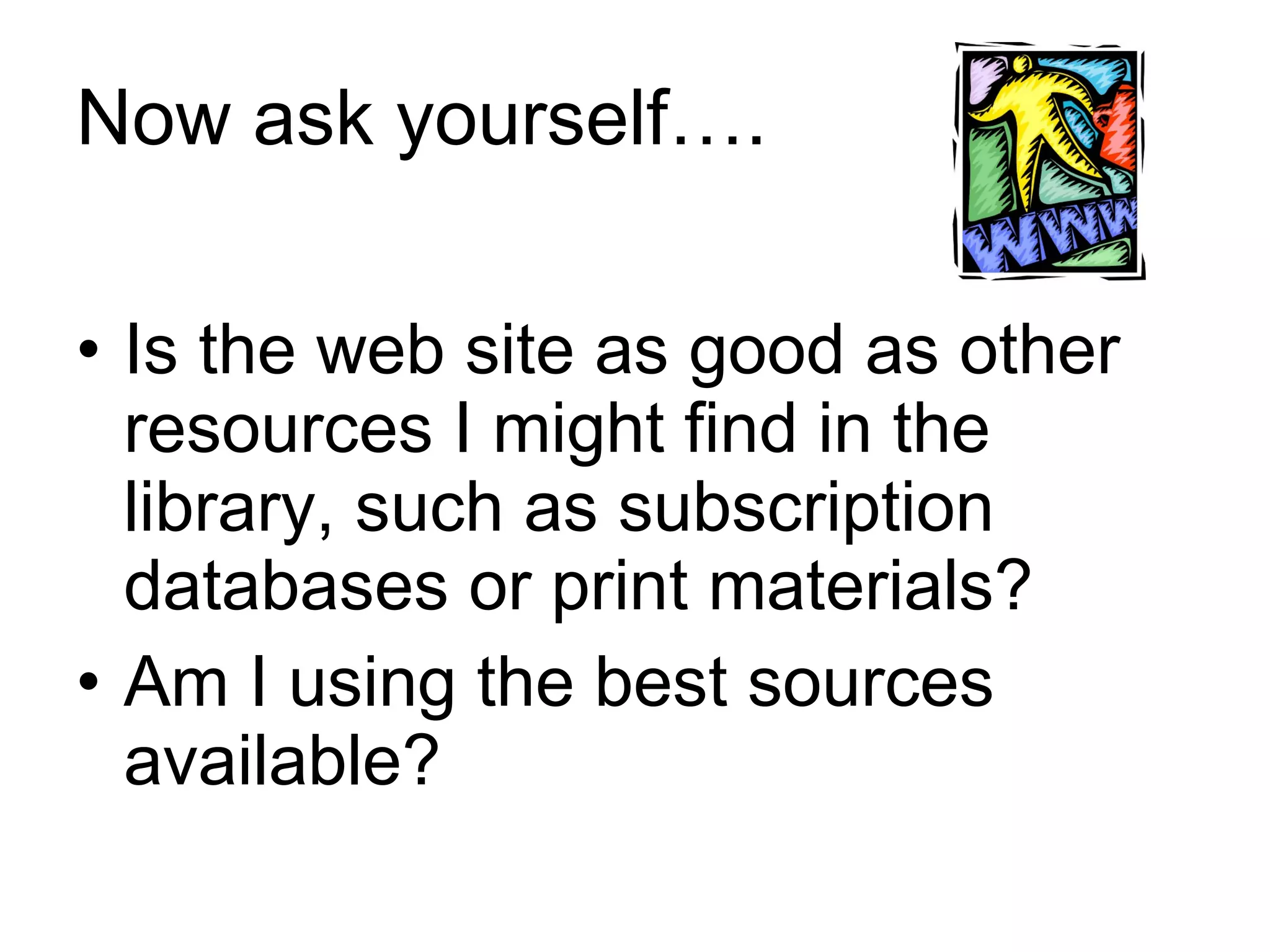Now ask yourself…. Is the web site as good as other resources I might find in the library, such as subscription databases or print materials? Am I using the best sources available? 